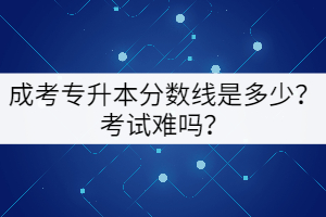 成考專升本分?jǐn)?shù)線是多少？考試難嗎？