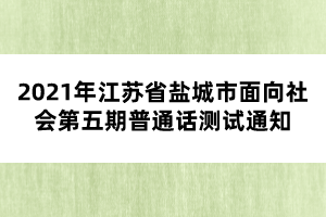 2021年江蘇省鹽城市面向社會(huì)第五期普通話測(cè)試通知