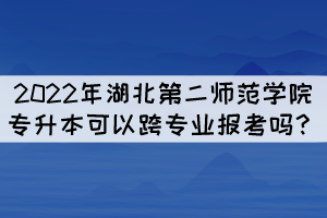2022年湖北第二師范學(xué)院專升本可以跨專業(yè)報考嗎？
