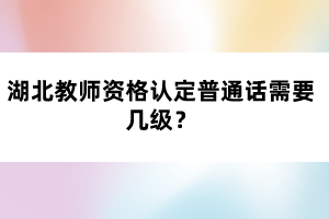 湖北教師資格認(rèn)定普通話需要幾級？