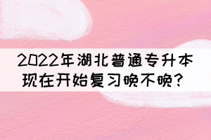 2022年湖北普通專升本現在開始復習晚不晚？