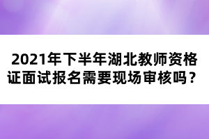 2021年下半年湖北教師資格證面試報(bào)名需要現(xiàn)場(chǎng)審核嗎？