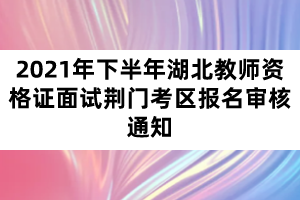 2021年下半年湖北教師資格證面試荊門考區(qū)報名審核通知