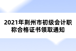 2021年荊州市初級(jí)會(huì)計(jì)職稱(chēng)合格證書(shū)領(lǐng)取通知