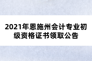 2021年恩施州會(huì)計(jì)專(zhuān)業(yè)初級(jí)資格證書(shū)領(lǐng)取公告