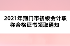 2021年荊門市初級會計(jì)職稱合格證書領(lǐng)取通知 