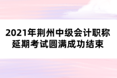 2021年荊州中級會計職稱延期考試圓滿成功結束