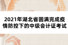 2021年湖北省圓滿完成疫情防控下的中級會計證考試