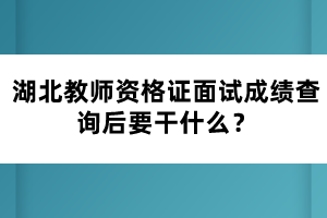 湖北教師資格證面試成績(jī)查詢后要干什么？