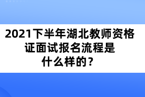 2021年下半年湖北教師資格證面試報名流程是什么樣的？