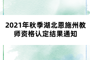 2021年秋季湖北恩施州教師資格認定結(jié)果通知