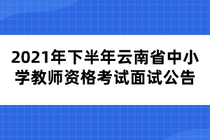 2021年下半年云南省中小學教師資格考試面試公告