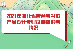 2021年湖北省普通專升本產(chǎn)品設計專業(yè)及院校報考情況