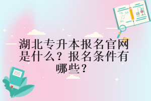 湖北專升本報名官網是什么？報名條件有哪些？