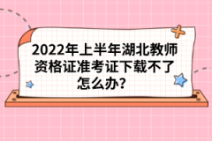 2022年上半年湖北教師資格證準(zhǔn)考證下載不了怎么辦？