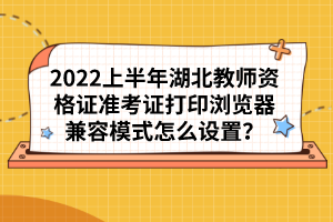 2022上半年湖北教師資格證準考證打印瀏覽器兼容模式怎么設置？