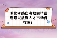 湖北孝感自考檔案畢業(yè)后可以放到人才市場(chǎng)保存嗎？