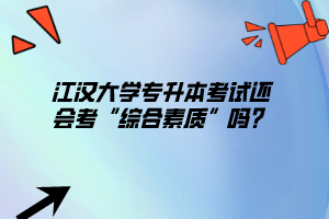江漢大學專升本考試還會考“綜合素質”嗎？