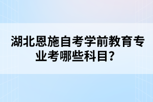 湖北恩施自考學(xué)前教育專業(yè)考哪些科目？