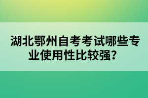 湖北鄂州自考考試哪些專業(yè)使用性比較強？