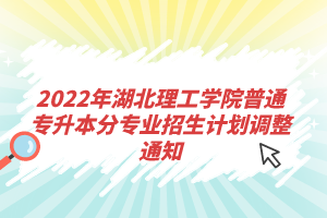 2022年湖北理工學院普通專升本分專業(yè)招生計劃調整通知