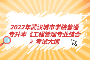 2022年武漢城市學(xué)院普通專升本《工程管理專業(yè)綜合》考試大綱