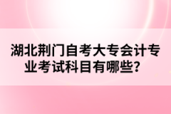 湖北荊門自考大專會(huì)計(jì)專業(yè)考試科目有哪些？