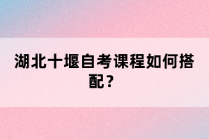 湖北十堰自考課程如何搭配？