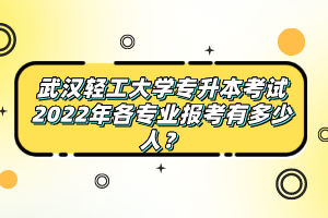 武漢輕工大學(xué)專升本考試2022年各專業(yè)報(bào)考有多少人？