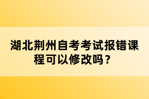 湖北荊州自考考試報(bào)錯(cuò)課程可以修改嗎？