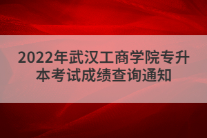 2022年武漢工商學(xué)院專(zhuān)升本考試成績(jī)查詢(xún)通知