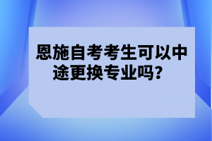 恩施自考考生可以中途更換專業(yè)嗎？