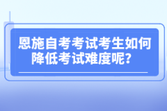 恩施自考考試考生如何降低考試難度呢？