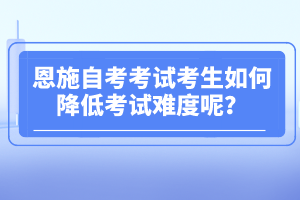 恩施自考考試考生如何降低考試難度呢？