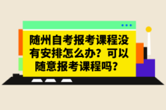 隨州自考報(bào)考課程沒(méi)有安排怎么辦？可以隨意報(bào)考課程嗎？