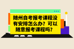 隨州自考報(bào)考課程沒(méi)有安排怎么辦？可以隨意報(bào)考課程嗎？