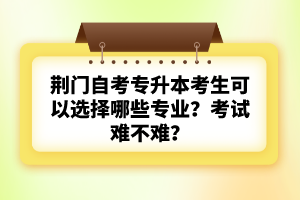 荊門自考專升本考生可以選擇哪些專業(yè)？考試難不難？