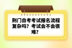 荊門自考考試報(bào)名流程復(fù)雜嗎？考試會(huì)不會(huì)很難？