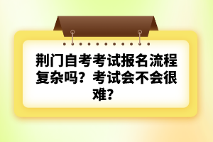 荊門自考考試報(bào)名流程復(fù)雜嗎？考試會(huì)不會(huì)很難？