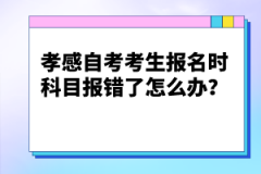 孝感自考考生報名時科目報錯了怎么辦？