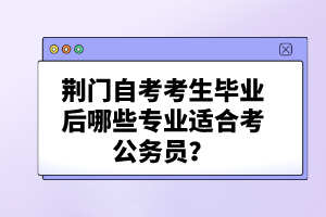 荊門自考考生畢業(yè)后哪些專業(yè)適合考公務(wù)員？