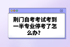 荊門自考考試考到一半專業(yè)停考了怎么辦？