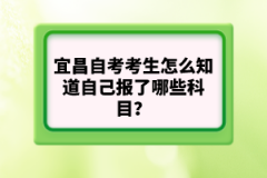 宜昌自考考生怎么知道自己報了哪些科目？