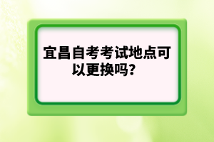 宜昌自考考試地點(diǎn)可以更換嗎？