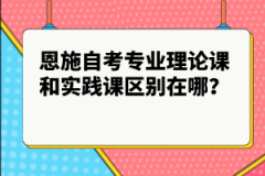 恩施自考專業(yè)理論課和實(shí)踐課區(qū)別在哪？