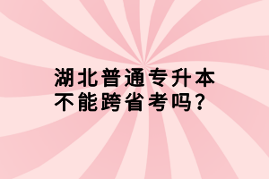 湖北普通專(zhuān)升本不能跨省考嗎？