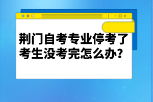 荊門自考專業(yè)停考了考生沒考完怎么辦？