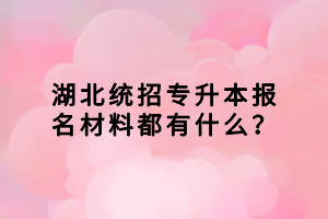 湖北統(tǒng)招專升本報名材料都有什么？