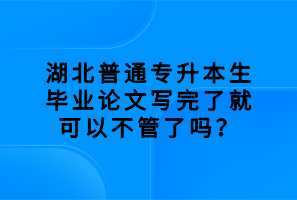 湖北普通專升本生畢業(yè)論文寫(xiě)完了就可以不管了嗎？