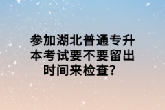 參加湖北普通專升本考試要不要留出時間來檢查？